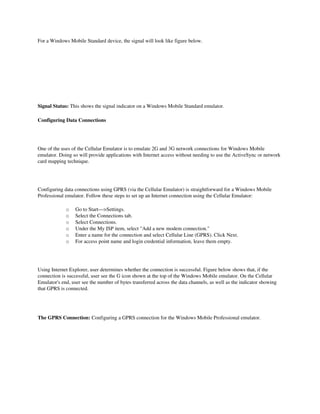 For a Windows Mobile Standard device, the signal will look like figure below. 




Signal Status: This shows the signal indicator on a Windows Mobile Standard emulator.

Configuring Data Connections




One of the uses of the Cellular Emulator is to emulate 2G and 3G network connections for Windows Mobile 
emulator. Doing so will provide applications with Internet access without needing to use the ActiveSync or network 
card mapping technique.




Configuring data connections using GPRS (via the Cellular Emulator) is straightforward for a Windows Mobile 
Professional emulator. Follow these steps to set up an Internet connection using the Cellular Emulator: 

                  o     Go to Start—>Settings. 
                  o     Select the Connections tab. 
                  o     Select Connections. 
                  o     Under the My ISP item, select "Add a new modem connection." 
                  o     Enter a name for the connection and select Cellular Line (GPRS). Click Next. 
                  o     For access point name and login credential information, leave them empty. 




Using Internet Explorer, user determines whether the connection is successful. Figure below shows that, if the 
connection is successful, user see the G icon shown at the top of the Windows Mobile emulator. On the Cellular 
Emulator's end, user see the number of bytes transferred across the data channels, as well as the indicator showing 
that GPRS is connected. 




The GPRS Connection: Configuring a GPRS connection for the Windows Mobile Professional emulator.



                            

 
 