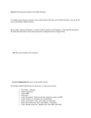 Success! Connecting successfully to the Cellular Emulator.




To emulate a faster network connection, click on the Switch to 3G button on the Cellular Emulator. User see the 3G 
icon on the Windows Mobile emulator. 




If user cannot connect to the Internet, or cannot see the G symbol, go to the Settings—>Advanced tab and click on 
the Select Networks button. Ensure that user have the configuration shown in Figure below. 




                                         

      3G: The screen emulates a 3G connection.




                             

    Correct Configuration: Be sure to set the profile correctly.

For Windows Mobile Standard devices, the process is a little more involved: 

                  o     Go to Start—>Settings. 
                  o     Select Connections. 
                  o     Select GPRS. 
                  o     Select New…. 
                  o     In the "Description:" field, give the new connection a name, say PPP. 
                  o     In the "Connects to:" dropdown list, select Internet. 
                  o     In the “Access point:” name, enter some text. Click Done. 
                  o     Back in the Connections screen, select Menu—>Advanced. 
                  o     In the "Internet connection:" dropdown list, select PPP. Click Done. 
 