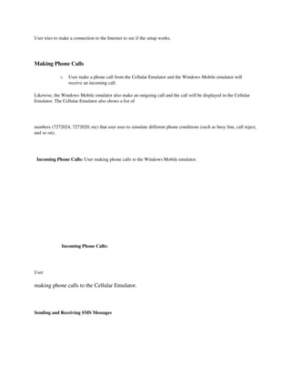 User tries to make a connection to the Internet to see if the setup works. 

 

Making Phone Calls

                 o   User make a phone call from the Cellular Emulator and the Windows Mobile emulator will 
                     receive an incoming call. 

Likewise, the Windows Mobile emulator also make an outgoing call and the call will be displayed in the Cellular 
Emulator. The Cellular Emulator also shows a list of

 

numbers (7272024, 7272020, etc) that user uses to simulate different phone conditions (such as busy line, call reject, 
and so on). 

  

  Incoming Phone Calls: User making phone calls to the Windows Mobile emulator.



              




                       Incoming Phone Calls:

 

User

making phone calls to the Cellular Emulator.

 

Sending and Receiving SMS Messages
 