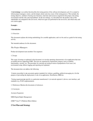 A test strategy is an outline that describes the testing portion of the software development cycle. It is created to 
inform project managers, testers, and developers about some key issues of the testing process. This includes the 
testing objective, methods of testing new functions, total time and resources required for the project, the testing 
environment and the roles and resposibilities. In the test strategy, it is described how the product risks of the 
stakeholders are mitigated in the test levels, which test types are performed in the test levels, and which entry and 
exit criteria apply.

Example :

1 Introduction 

1.1 Overview 

This document explains the testing methodology for a mobile application, and is to be used as a guide for the testing 
activity. 

The intended audience for this document: 

The Project Managers

Product development team members Test engineers 

1.2 Scope 

The scope of testing as explained in the document is to test the operating characteristics of an application that runs 
on mobile devices supporting J2ME. The tests are organized by requirement category such as usability, 
functionality, security, etc. The procedure for carrying out testing in terms of preparation of test cases, test 
environment setup, defects logging and reporting are explained. 

The document does not address the following: 

 Content censorship (i.e.♣ assessment against standards for violence, gambling, political messaging etc.) for the 
purpose of preventing the deployment or sale of an application. Distribution, DRM etc. 

 Testing requirements♣ specific to a particular manufacturer’s (or network operator’s) device, user interface, and 
standards (e.g. WAP) implementation. 

1.3 References Mention the documents of references 

1.4 Acronyms 

Acronym Expansion 

DRM Digital Rights Management 

J2ME™ Java™ 2 Platform Micro Edition 

2 Test Plan and Strategy
 