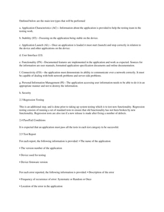 Outlined below are the main test types that will be performed 

a. Application Characteristics (AC) – Information about the application is provided to help the testing team in the 
testing work. 

b. Stability (ST) – Focusing on the application being stable on the device. 

c. Application Launch (AL) – Once an application is loaded it must start (launch) and stop correctly in relation to 
the device and other applications on the device. 

d. User Interface (UI) 

e. Functionality (FN) ­ Documented features are implemented in the application and work as expected. Sources for 
the information are user manuals, formatted application specification documents and online documentation. 

f. Connectivity (CO) – the application must demonstrate its ability to communicate over a network correctly. It must 
be capable of dealing with both network problems and server­side problems. 

g. Personal Information Management (PI) ­ The application accessing user information needs to be able to do it in an 
appropriate manner and not to destroy the information. 

h. Security 

2.3 Regression Testing 

This is an additional step, and is done prior to taking up system testing which is to test new functionality. Regression 
testing consists of running a set of standard tests to ensure that old functionality has not been broken by new 
functionality. Regression tests are also run if a new release is made after fixing a number of defects. 

2.4 Pass/Fail Conditions 

It is expected that an application must pass all the tests in each test category to be successful. 

2.5 Test Report 

For each report, the following information is provided: • The name of the application 

• The version number of the application 

• Device used for testing 

• Device firmware version 

 
For each error reported, the following information is provided: • Description of the error 

• Frequency of occurrence of error: Systematic or Random or Once 

• Location of the error in the application 
 