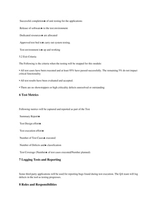  Successful completion♣ of unit testing for the applications 

 Release of software♣ to the test environment 

 Dedicated resources♣ are allocated 

 Approved test bed to♣ carry out system testing. 

 Test environment is♣ up and working 

5.2 Exit Criteria 

The Following is the criteria when the testing will be stopped for this module: 

• All test cases have been executed and at least 95% have passed successfully. The remaining 5% do not impact 
critical functionality 

• All test results have been evaluated and accepted. 

• There are no showstoppers or high criticality defects unresolved or outstanding 

6 Test Metrics

 

Following metrics will be captured and reported as part of the Test 

 Summary Report♣ 

 Test Design effort♣ 

 Test execution effort♣ 

 Number of Test Cases♣ executed 

 Number of Defects and♣ classification 

 Test Coverage (Number♣ of test cases executed/Number planned) 

7 Logging Tests and Reporting

 

Some third party applications will be used for reporting bugs found during test execution. The QA team will log 
defects in the tool as testing progresses. 

8 Roles and Responsibilities
 