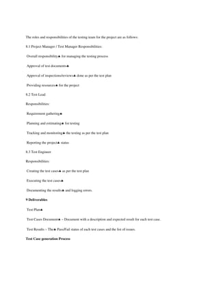  

The roles and responsibilities of the testing team for the project are as follows: 

8.1 Project Manager / Test Manager Responsibilities: 

 Overall responsibility♣ for managing the testing process 

 Approval of test documents♣ 

 Approval of inspections/reviews♣ done as per the test plan 

 Providing resources♣ for the project 

8.2 Test Lead 

Responsibilities: 

 Requirement gathering♣ 

 Planning and estimating♣ for testing 

 Tracking and monitoring♣ the testing as per the test plan 

 Reporting the project♣ status 

8.3 Test Engineer 

Responsibilities: 

 Creating the test cases♣ as per the test plan 

 Executing the test cases♣ 

 Documenting the results♣ and logging errors. 

9 Deliverables

 Test Plan♣ 

 Test Cases Document♣ – Document with a description and expected result for each test case. 

 Test Results – The♣ Pass/Fail status of each test cases and the list of issues. 

Test Case generation Process
 