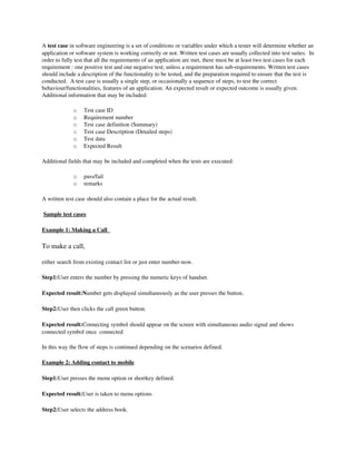 A test case in software engineering is a set of conditions or variables under which a tester will determine whether an 
application or software system is working correctly or not. Written test cases are usually collected into test suites.  In 
order to fully test that all the requirements of an application are met, there must be at least two test cases for each 
requirement : one positive test and one negative test; unless a requirement has sub­requirements. Written test cases 
should include a description of the functionality to be tested, and the preparation required to ensure that the test is 
conducted.  A test case is usually a single step, or occasionally a sequence of steps, to test the correct 
behaviour/functionalities, features of an application. An expected result or expected outcome is usually given.  
Additional information that may be included: 

              o   Test case ID
              o   Requirement number
              o   Test case definition (Summary)
              o   Test case Description (Detailed steps)
              o   Test data
              o   Expected Result

Additional fields that may be included and completed when the tests are executed:

              o   pass/fail 
              o   remarks 

A written test case should also contain a place for the actual result.

 Sample test cases

 
Example 1: Making a Call  
                         

To make a call, 

either search from existing contact list or just enter number­now.

Step1:User enters the number by pressing the numeric keys of handset.

Expected result:Number gets displayed simultaneously as the user presses the button.

Step2:User then clicks the call green button.

Expected result:Connecting symbol should appear on the screen with simultaneous audio signal and shows 
connected symbol once  connected

In this way the flow of steps is continued depending on the scenarios defined.

Example 2: Adding contact to mobile

Step1:User presses the menu option or shortkey defined.

Expected result:User is taken to menu options

Step2:User selects the address book.
 