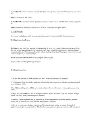 Expected result:Address book menu is displayed with sub menu options as add contact,delete contact,view contact 
etc.

Step3:User selects the Add contact.

Expected result:Add contact screen is opened requesting user to enter various fields like Name,number,add picture 
etc.

Step4:User enter the mandatory fields and clicks on the ok /chooses the save option button

expected result:

New contact is added successfully and displayed in the contacts list when searched by the various options.

Test Data Generation Process




Test Data are data which have been specifically identified for use in tests, typically of a computer program. Some 
data may be used in a confirmatory way, typically to verify that a given set of input to a given function produces 
some expected result.  Other data may be used in order to challenge the ability of the program to respond to unusual, 
extreme, exceptional, or unexpected input. 

How to prepare test data that will ensure complete test coverage?

Design test data considering following categories:

 

Test data set examples:

 

1) No data: Run test cases on blank or default data. See if proper error messages are generated.

2) Valid data set: Create it to check if application is functioning as per requirements and valid input data is properly 
saved in database or files.

3) Invalid data set: Prepare invalid data set to check application behavior for negative values, alphanumeric string 
inputs.

4) Illegal data format: Make one data set of illegal data format. System should not accept data in invalid or illegal 
format. Also check proper error messages are generated.

5) Boundary Condition data set: Data set containing out of range data. Identify application boundary cases and 
prepare data set that will cover lower as well as upper boundary conditions.

6) Data set for performance, load and stress testing: This data set should be large in volume. Particularly if 
application fetching or updating data from DB tables then large data volume play important role while testing such 
 