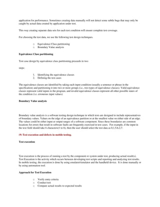 application for performance. Sometimes creating data manually will not detect some subtle bugs that may only be 
caught by actual data created by application under test. 

This way creating separate data sets for each test condition will ensure complete test coverage.

For choosing the test data, we use the following test design techniques.

              o    Equivalence Class partitioning 
              o    Boundary Value analysis 

Equivalence Class partitioning 

Test case design by equivalence class partitioning proceeds in two 

steps: 

              1.   Identifying the equivalence classes 
              2.   Defining the test cases 

The equivalence classes are identified by taking each input condition (usually a sentence or phrase in the 
specification) and partitioning it into two or more groups (i.e., two types of equivalence classes). Valid equivalence 
classes represent valid inputs to the program, and invalid equivalence classes represent all other possible states of 
the condition (i.e. erroneous input values).

Boundary Value analysis 




Boundary value analysis is a software testing design technique in which tests are designed to include representatives 
of boundary values. Values on the edge of an equivalence partition or at the smallest value on either side of an edge. 
The values could be either input or output ranges of a software component. Since these boundaries are common 
locations for errors that result in software faults are frequently exercised in test cases.  For example, if the input in 
the text field should take 6 characters(1 to 6), then the user should select the test data as 0,1,5,6,2,7.

(9) Test execution and defects in mobile testing.

Test execution




Test execution is the process of running a test by the component or system under test, producing actual result(s). 
Test Execution is the activity which occurs between developing test scripts and reporting and analyzing test results.  
In mobile testing, the execution is done by using emulator/simulator and the handheld device.  It is done manually or 
by using automation tool.  

Approach for Test Execution 

              o    Verify entry criteria
              o    Conduct test
              o    Compare actual results to expected results
 