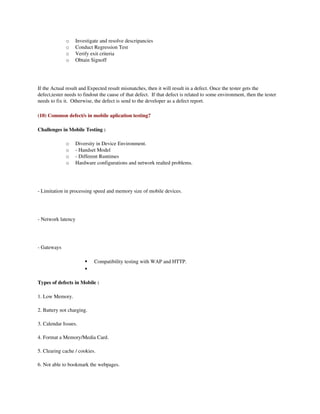 o    Investigate and resolve descripancies
              o    Conduct Regression Test
              o    Verify exit criteria
              o    Obtain Signoff




If the Actual result and Expected result mismatches, then it will result in a defect. Once the tester gets the 
defect,tester needs to findout the cause of that defect.  If that defect is related to some environment, then the tester 
needs to fix it.  Otherwise, the defect is send to the developer as a defect report.

(10) Common defect/s in mobile aplication testing?

Challenges in Mobile Testing :

              o    Diversity in Device Environment.
              o    ­ Handset Model
              o    ­ Different Runtimes
              o    Hardware configurations and network realted problems.




­ Limitation in processing speed and memory size of mobile devices.




­ Network latency




­ Gateways

                           Compatibility testing with WAP and HTTP.
                       

Types of defects in Mobile :

1. Low Memory.

2. Battery not charging.

3. Calendar Issues.

4. Format a Memory/Media Card.

5. Clearing cache / cookies.

6. Not able to bookmark the webpages.
 