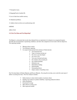 7. Navigation issues.

8. Hanging/Crash of mobile OS.

9. Lose of data from mobile memory.

10. Radiation problems.

11.Address book on device not synchronizing with 

outlook 

address book. 

(11) Post Test Data and Test Reporting?




Test Report is a document that records data obtained from an experiment of evaluation in an organized manner, 
describes the environmental or operationg conditions, and shows the comparison of test results with test objectives. 
Test reporting includes

                           Meeting release criteria
                           Test Summary capturing
                           Use report format and provide summary of final outcome
                                          Test areas/sub­areas
                                          Types of testing carrying out
                                          No of test cases developed
                                          No of test cycle
                                          Test cases executed and status
                                          No of defects discovered/cycle
                                          No of defects/module
                                          Effort/test case
                                          Effort/defect finding
                                          Effort/module
                                          Outstanding defects
                                          Impact analysis of pending issues

Post Test data helps in Product Maturity and Process Maturity.  By using this test data, user avoids the same type of 
defects occurring next time.  Post Test Analysis includes :

                           Defect density to check which module is less/more robust
                           Pending issue analysis to predict reliability / expecting production defects 
                           Effort distribution
                           Functional Coverage
                           Most effective testing cycle
                           Most regressed module
 