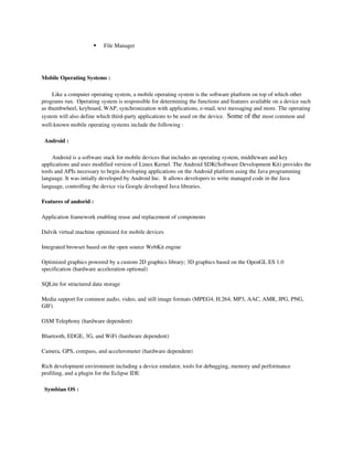     File Manager




Mobile Operating Systems :

     Like a computer operating system, a mobile operating system is the software platform on top of which other 
programs run.  Operating system is responsible for determining the functions and features available on a device such 
as thumbwheel, keyboard, WAP, synchronization with applications, e­mail, text messaging and more. The operating 
system will also define which third­party applications to be used on the device.  Some of the most common and 
well­known mobile operating systems include the following : 

  Android :

     Android is a software stack for mobile devices that includes an operating system, middleware and key 
applications and uses modified version of Linux Kernel. The Android SDK(Software Development Kit) provides the 
tools and APIs necessary to begin developing applications on the Android platform using the Java programming 
language. It was intially developed by Android Inc.  It allows developers to write managed code in the Java 
language, controlling the device via Google developed Java libraries.

Features of andorid :

Application framework enabling reuse and replacement of components 

Dalvik virtual machine optimized for mobile devices 

Integrated browser based on the open source WebKit engine 

Optimized graphics powered by a custom 2D graphics library; 3D graphics based on the OpenGL ES 1.0 
specification (hardware acceleration optional) 

SQLite for structured data storage 

Media support for common audio, video, and still image formats (MPEG4, H.264, MP3, AAC, AMR, JPG, PNG, 
GIF) 

GSM Telephony (hardware dependent) 

Bluetooth, EDGE, 3G, and WiFi (hardware dependent) 

Camera, GPS, compass, and accelerometer (hardware dependent) 

Rich development environment including a device emulator, tools for debugging, memory and performance 
profiling, and a plugin for the Eclipse IDE 

  Symbian OS :
 