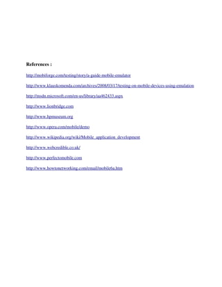 References :

http://mobiforge.com/testing/story/a­guide­mobile­emulator

http://www.klauskomenda.com/archives/2008/03/17/testing­on­mobile­devices­using­emulation

http://msdn.microsoft.com/en­us/library/aa462433.aspx

http://www.lionbridge.com

http://www.hpmuseum.org

http://www.opera.com/mobile/demo

http://www.wikipedia.org/wiki/Mobile_application_development

http://www.webcredible.co.uk/

http://www.perfectomobile.com

http://www.howtonetworking.com/email/mobile6a.htm
 