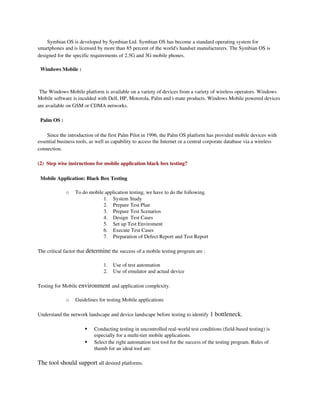Symbian OS is developed by Symbian Ltd. Symbian OS has become a standard operating system for 
smartphones and is licensed by more than 85 percent of the world's handset manufacturers. The Symbian OS is 
designed for the specific requirements of 2.5G and 3G mobile phones. 

  Windows Mobile :

 
 The Windows Mobile platform is available on a variety of devices from a variety of wireless operators. Windows 
Mobile software is inculded with Dell, HP, Motorola, Palm and i­mate products. Windows Mobile powered devices 
are available on GSM or CDMA networks.

  Palm OS : 

    Since the introduction of the first Palm Pilot in 1996, the Palm OS platform has provided mobile devices with 
essential business tools, as well as capability to access the Internet or a central corporate database via a wireless 
connection.

(2)  Step wise instructions for mobile application black box testing?

  Mobile Application: Black Box Testing

               o   To do mobile application testing, we have to do the following.
                               1. System Study
                               2. Prepare Test Plan
                               3. Prepare Test Scenarios
                               4. Design  Test Cases
                               5. Set up Test Enviroment
                               6. Execute Test Cases
                               7. Preparation of Defect Report and Test Report

The critical factor that determine the success of a mobile testing program are :

                                1.   Use of test automation
                                2.   Use of emulator and actual device

Testing for Mobile environment and application complexity.

               o   Guidelines for testing Mobile applications

Understand the network landscape and device landscape before testing to identify 1 bottleneck.

                          Conducting testing in uncontrolled real­world test conditions (field­based testing) is 
                           especially for a multi­tier mobile applications.
                          Select the right automation test tool for the success of the testing program. Rules of 
                           thumb for an ideal tool are:

The tool should support all desired platforms.
 