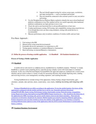   The tool should support testing for various screen types, resolutions, 
                                             and input mechanisms — such as touchpad and keypad.
                                         The tool should be connected to the external system to carry out end­to­
                                             end testing.
                           Use the Weighted Device Platform Matrix method to identify the most critical hardware/ 
                            platform combination to test.This method will be very useful especially when hardware/ 
                            platform combinations are high and time to test is low.
                           Check the end­to­end functional flow in all possible platforms at least once.
                           Conduct performance testing, GUI testing, and compatibility testing using actual devices. 
                            Even though these tests are done using emulators, testing with actual devices is 
                            recommended.
                           Measure performance only in realistic conditions of wireless traffic and user load.

Five Basic Apporach :

              1.   Unit testing in the IDE
              2.   Human testers using actual devices(manual)
              3.   Externally driven test automation via connection to a PC.
              4.   Testing against simulators or emulators(Manual or Automation).
              5.   Back end testing via internet(Manual or Automation).

(3)  Define the process of testing a mobile application.     (A) Handheld     (B) Emulator/simulated env.

Process of Testing a Mobile Application

(A) Handheld

     A mobile device (also known as cellphone device, handheld device, handheld computer, “Palmtop” or simply 
handheld) is a pocket­sized computing device, typically having a display screen with touch input or a minature 
keyboard.  In the case of the Personal Digital Assistant(PDA) the input and output are combined into a touch­screen 
interface and are used to achieve a variety of tasks for increasing efficiency that include digitizing notes, sending 
and receiving invoices, asset management, recording signatures, and scanning barcodes.

      Testing handheld device include testing of the appearance, battery backup, charger functionality, gprs, 
calculator, calender, date and time, alarm, sound clarity, voice clarity, making incoming and outgoing calls 
etc..

     Testing of Handheld devices differ according to the application. To test the mobile handset, first know all the 
applications configured with the mobile and then test it one by one. Generally performs Downlaod 
testing(OTA,BT,IR), Sanity testing, Performance testing, functionality testing, Network testing, compatibility 
 
tesing, Regression testing, Interruption testing(SMS,MMS,Charger insertion etc.).       One should test the behaviour of
                                                                                                                         
 
the application for SMS, incoming calls, power on/off, battery removal and Alarm reminders.         Then network   
 
connection wi­fi/wireless should also be checked. Mobile handset are tested by launching different applications.      
Feature interaction cases are done inorder to ensure the stability of the application. User interface is tested by 
invoking different menu option in some of the application, there by GUI is tested. Performance is tested under low 
battery condition.

(B) Emulator/Simulator Environment
 