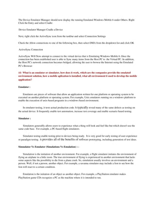 The Device Emulator Manager should now display the running Emulated Windows Mobile 6 under Others. Right 
Click the Entry and select Cradle:

Device Emulator Manager Cradle a Device

Next, right click the ActiveSync icon from the taskbar and select Connection Settings

Check the Allow connections to one of the following box, then select DMA from the dropdown list and click OK

ActiveSync Connection

ActiveSync Will Now attempt to connect to the virtual device that is Emulating Windows Mobile 6. Once the 
connection has been established user is able to Sync many items from the Host PC to  the Virtual PC. In addition, 
the Host PC's network connection becomes bridged, allowing the user to browse the Internet using the Emulated 
PC's Browser

(4)  What is an emulator or simulator, how does it work, which are the companies provide the emulated 
environment solution, how a mobile aplication is installed, what all environment it used to develop the mobile 
application?

Emulator : 

    Emulators are pieces of software that allow an application written for one platform or operating system to be 
executed on another platform or operating system. For example, Unix emulators running on a windows platform to 
enable the execution of unix­based programs in a windows based environment.

     In emulator testing, it tests actual production code. It typically reveal many of the same defects as testing on 
the actual device. It frequently enable test automation, increase test coverage and enable scenario based testing.

Simulator :

   Simulators generallly allows users to experience what a thing will look and feel like but which doesn't use the 
same code base.  For example, a PC­based flight simulators.

    Simulator testing enable testing prior to devices being ready.  It is very good for early testing of user experience 
or paradigm testing.  It provides all of the benefits of software prototyping, including generation of test ideas.

Simnulator Vs Emulator (Simulations Vs Emulation) : ­

     Simulation is the imitation of another environment. For example, a flight simulator imitates the environment of 
flying an airplane in a little room. The true environment of flying is experienced in another environment that lacks 
some aspects like the possibility to die from a plane crash. So, simulation usually involves an environment and a 
person. Well, if not a person, another object. For example, a savanna simulator may include a lion to see how the 
lion will react to a certain condition.

    Emulation is the imitation of an object as another object. For example, a PlayStation emulator makes 
PlayStation game CDs recognize a PC as the machine where it is intended to run. 
 