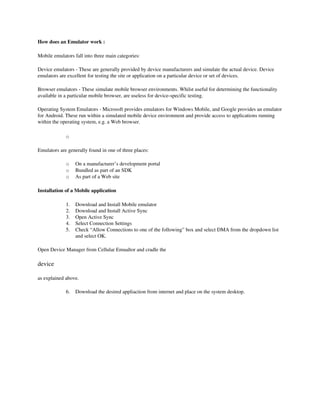 How does an Emulator work :  

Mobile emulators fall into three main categories:

Device emulators ­ These are generally provided by device manufacturers and simulate the actual device. Device 
emulators are excellent for testing the site or application on a particular device or set of devices. 

Browser emulators ­ These simulate mobile browser environments. Whilst useful for determining the functionality 
available in a particular mobile browser, are useless for device­specific testing. 

Operating System Emulators ­ Microsoft provides emulators for Windows Mobile, and Google provides an emulator 
for Android. These run within a simulated mobile device environment and provide access to applications running 
within the operating system, e.g. a Web browser. 

             o

Emulators are generally found in one of three places:

             o    On a manufacturer’s development portal 
             o    Bundled as part of an SDK 
             o    As part of a Web site 

Installation of a Mobile application

             1.   Download and Install Mobile emulator
             2.   Download and Install Active Sync
             3.   Open Active Sync
             4.   Select Connection Settings
             5.   Check “Allow Connections to one of the following” box and select DMA from the dropdown list 
                  and select OK.

Open Device Manager from Cellular Emualtor and cradle the 

device

as explained above.

             6.   Download the desired appliaction from internet and place on the system desktop.
 