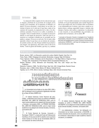 604
Artículos
La educación debe ocuparse de los más jóvenes que
se alegran y disfrutan de su juventud, de la alegría, de la
energía, de la intrepidez, de la esperanza, la libertad y el
placer. El joven encuentra y toma placer en sus días, sin
estimar el precio ni el valor por lo que hace, anda en los
caminos de la pasión, la expansión de la vida y los des-
enfrenos sensuales. El joven no es sabio, ni prudente, ni
sosegado. Tiene el mundo abierto, es siempre un proyecto
abierto, es una legión de proyectos. Todo esto que lo ca-
racteriza es a menudo evaluado por la sociedad, por los
padres y amigos. El joven no está solo. Por lo tanto, debe
aprender a hacer lo que hace con un mínimo de sensatez,
de sentido común y de vida. Porque también la juventud es
una imagen, una apariencia, dura tanto como la flor de la
hierba, “como la gloria del hombre, que hoy es y mañana
B i b l i o g r a f í a
ya no es”. El joven debe sostenerse en la educación que ha
recibido, en la que ha participado, para cuando lleguen los
días en que andará solo, lleve el mundo sobre sus hombros
y sea responsable por sí mismo y por otros, cuando se re-
quiera recato y entrega, sagacidad, riesgos y valentía, más
energía y fuerzas, más sueños y esperanzas. La educación
es una creación, es una posibilidad, una actividad y un
producto del ser humano y de la cultura.
* Licenciado en Educación. Docente e investigador de la Facultad de
Humanidades y Educación de la Universidad de Los Andes. Miembro
del Centro de Investigaciones en Lectura, Escritura e Innovaciones So-
cioeducativas (CENDILES) y del Grupo de Investigaciones e Innova-
ciones Socioeducativas (GISE).
Bruner, Jerome, (1997). La Educación, puerta de la cultura. Madrid, España: Visor Dis, C.A.
Freire, Paulo. (1998). Pedagogía del oprimido. Montevideo, Uruguay: Siglo XXI Editores.
Freud, Sigmund. (1952). Civilization and its Discontents, in The Major Works of Sigmund Freud.
Chicago, USA. Great Books of The Western World, Encyclopedia Britannica, Inc.
Maslow, Abraham. (1970). Motivation and Personality. New York, USA: Harper and Row
Publishers.
Nietzsche, Frederick. (1968). The Will to Power. New York, USA: Vintage Books, Random House
Rousseau, Jean J. (1999). Emilio. México, DF. México: Editorial Porrúa.
Vigotsky. Lev S. (1978). Mind in Society. Cambrige, Mass. USA: Harvard University Press.
AníbalLeón:Quéeslaeducación.
1.La Universidad de los Andes en los años 2005, 2006 y
2007 la distinguió como la publicación digitalizada más leída
de su Base de Datos SABER-ULA.
2. El Instituto Autónomo Centro Nacional del Libro,
CENAL, y el Ministerio de la Cultura, le confirieron el PREMIO
NACIONAL DEL LIBRO DE VENEZUELA 2005, como la
mejor revista académica en la categoría de Ciencias Sociales
y Humanas, convocatoria 2006; y el PREMIO NACIONAL
DEL LIBRO DE VENEZUELA 2006, como la mejor revista
académica en la categoría de Ciencias Sociales y Humanas,
convocatoria 2007.
3. El Fondo Nacional de Ciencias, Innovación y
Tecnología, FONACYT, a través del Fondo de Publicaciones
Científicas, el 6 de junio de 2007 la clasificó como la primera
revista impresa en el Área de las Humanidades 2006 con
una evaluación de mérito de 88,48 pts.
reconocimientos
y premios institucionales
4. El Instituto Autónomo Nacional del Libro, Region
Occidente, le confirió el PREMIO DEL LIBRO REGIÓN
OCCIDENTE, en la categoría de revista académica en el Área
de las Ciencias Sociales y Humanas, convocatoria 2007.
5. Los colaboradores y lectores han distinguido a la
Universidad de los Andes reconociendo a EDUCERE, la
revista venezolana de educación, como una publicación que
ha contribuido a democratizar el saber académico desde la
circulación y la visibilidad.
reconocimientos
y premios institucionales
 
