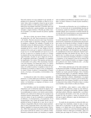 59
Artículos
fuera del contexto en el que empleará lo que aprende, el
producto de la educación. El hombre se educa en la es-
cuela. Antes, todo se compartía y hasta los que no tenían
tierra para sembrar, ni redes para pescar podían comer y
había pocas necesidades materiales. El hombre añora una
especie de perfección y paraíso perdidos, una educación
salvadora o alguna doctrina o filosofía que deben retor-
nar al hombre a un estado necesario de justicia, equidad
y armonía.
Por esto se lucha, por nuevas formas y relaciones
de producción y de vida. Nuevos proyectos de sociedad
y de hombre. Hacemos proyectos para luego frustrarnos
por no poder lograr su ejecución o porque su ejecución
es tramposa y amañada. Sin embargo, el hombre no ha
eliminado su deseo de elaborar proyectos. El hombre vive
inventando proyectos. Siente que debe seguir buscando,
orientado por la fe y no por la vista. Porque la fe es la
sustancia de las cosas que se esperan, la demostración de
lo que no se ve. Lo más importante es lo que no se ve con
los ojos. Lo que no se ve sostiene a lo que se ve. Porque
la sustancia de las cosas está hecha de lo que no se ve. Se
sigue buscando, sin parar, lo que es digno de ser busca-
do, conquistado, preservado y compartido. Se comparten
los significados y los valores. Ellos aportan una base para
el intercambio en la cultura. Ellos encementan, fusionan
a los seres humanos. Los juntan para crecer. Los valores
creados por el hombre en casi todas las culturas giran en
torno a la verdad, la justicia, la equidad, el amor al otro,
la libertad, la excelencia, el apoyo al otro, la inteligencia,
la virtud, el honor, la gloria y la prosperidad; el respeto
al otro, a las leyes, a los acuerdos, a la diversidad y a las
diferencias.
La educación no sabe si los valores se aprenden, se
practican o si vienen dados por la naturaleza. No estamos
seguros de si los valores enseñan o se aprenden natural-
mente o se formalizan y se imponen a la fuerza o se ad-
quieren por la práctica.
Los individuos, como las sociedades, luchan por la
importancia, por la estimación especial de algunos valo-
res. En algunos momentos se ha creído que los hombres y
la sociedad andan sin valores o con valores controvertidos,
distintos a los valores de la cultura que les es propia en un
momento histórico determinado. A esto se le ha llamado
crisis de valores, lo que ha conducido en oportunidades
al nihilismo, a la desesperación y al escepticismo. Es el
reconocimiento, muy a pesar del hombre mismo, de una
pérdida de fuerzas, la agonía de lo vano, fue en vano el
esfuerzo; inseguridad y falta de al menos alguna oportuni-
dad. Es estar avergonzado frente a uno mismo como si se
hubiese engañado a sí mismo por mucho tiempo. (Nietzs-
che, 1968). Hasta qué punto la educación ha sido influida
por el juicio moral de los valores, no lo sabemos. Proba-
blemente la educación tiende a ser moralista y se empeña
sólo en establecer una diferencia valorativa entre lo que se
debe o no hacer. Entonces se tiende al juicio moralista y
a la sanción.
De acuerdo con Nietzsche, (op. cit.) el nihilismo ra-
dical es la convicción de la insostenibilidad absoluta de
la existencia, cuando nos referimos a los grandes valores,
entender además, que no poseemos el mínimo derecho de
ver más allá. Este reconocimiento es una consecuencia de
creer demasiado en la moralidad de los valores.
Pero por el otro lado, la educación se propone como
la acción responsable de la moralidad, de los valores, su
preservación y transmisión a las generaciones más jóvenes
que crecen con el derecho de poseer y heredar la cultura
de sus antecesores, los valores y todo lo creado. La cultura
forma la mente, se perpetúa a sí misma formando el tipo
humano que quiere, tratando de que todos sean más pa-
recidos que diferentes, más homogéneos que desiguales.
Es contradictoria la tarea de la educación. Formar la per-
sonalidad individual, uno distinto del otro. Pero no, uno
igual al otro. La cultura cree que se reproduce a sí misma
a través de la educación formando al hombre a su imagen
y semejanza, es casi trasponer la frase de la creación del
hombre: y creó la cultura al hombre a su imagen, a imagen
de la cultura lo creó. Varón y hembra los creó… y les dijo
fructifíquense y multiplíquense…
Por lo tanto, pareciera que no hay nada original en
la educación del hombre. El hombre procede de la cultura
y la educación lo forma muy parecido a los antecesores.
También con mucho parecido biológico. Pero el hombre
evoluciona hasta llegar a ser individuo, diferente, históri-
ca y culturalmente diferente, biológica y psicológicamente
diferente. Individuos solitarios, abandonados a su propio
destino y responsables por sí mismos y por los demás. Res-
ponsable de los otros, porque el hombre es un ser cultural.
La educación lo hace cultura. El hombre se hace y se educa
con el hombre, como el hierro se afila con el hierro.
Los hombres, como especie y como cultura son
más parecidos que diferentes, aunque no sean idénticos.
El hombre es prerrogativa del hombre. Hombre singular,
individual, plural y diferente, impredecible y con disími-
les concepciones del mundo y de la vida, con estilos par-
ticulares de vida, de pensar y valorar su relación con el
otro que es igual y diferente y capaz de determinarse a sí
mismo, en libertad.
En medio de este panorama, la educación debe ocu-
par un lugar muy importante, aunque no sepa con segu-
ridad cuál es su ubicación. Se sabe que el hombre, el ser
humano, es el objeto único de la educación, aunque su
naturaleza y condición no estén bien determinadas desde
el principio. Nunca se sabrá qué es el hombre. ¿Qué es el
hombre para que tengas de él noticia y el hijo del hom-
 