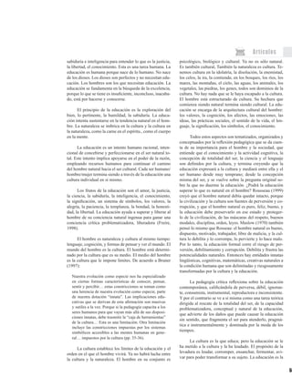 59
Artículos
sabiduría e inteligencia para entender lo que es la justicia,
la libertad, el conocimiento. Esta es una tarea humana. La
educación es humana porque nace de lo humano. No nace
de los dioses. Los dioses son perfectos y no necesitan edu-
cación. Los hombres son los que necesitan educación. La
educación se fundamenta en la búsqueda de la excelencia,
porque lo que se tiene es insuficiente, inconcluso, inacaba-
do, está por hacerse y conocerse.
	
El principio de la educación es la exploración del
bien, lo pertinente, la humildad, la sabiduría. La educa-
ción intenta sustentarse en la tendencia natural en el hom-
bre. La naturaleza se imbrica en la cultura y la cultura en
la naturaleza, como la carne en el espíritu., como el cuerpo
en la mente.
La educación es un intento humano racional, inten-
cional de concebirse y perfeccionarse en el ser natural to-
tal. Este intento implica apoyarse en el poder de la razón,
empleando recursos humanos para continuar el camino
del hombre natural hacia el ser cultural. Cada ser humano/
hombre/mujer termina siendo a través de la educación una
cultura individual en sí mismo.
Los frutos de la educación son el amor, la justicia,
la ciencia, la sabiduría, la inteligencia, el conocimiento,
la significación, un sistema de símbolos, los valores, la
alegría, la paciencia, la templanza, la bondad, la honesti-
dad, la libertad. La educación ayuda a superar y liberar al
hombre de su conciencia natural ingenua para ganar una
conciencia crítica problematizadora, liberadora (Freire,
1998).
El hombre es naturaleza y cultura al mismo tiempo:
lenguaje, cognición, y formas de pensar y ver el mundo. El
mundo del hombre es la cultura. El hombre está determi-
nado por la cultura que es su medio. El medio del hombre
es la cultura que le impone límites. De acuerdo a Bruner
(1997):
Nuestra evolución como especie nos ha especializado
en ciertas formas características de conocer, pensar,
sentir y percibir… estas constricciones se toman como
una herencia de nuestra evolución como especie, parte
de nuestra dotación “innata”. Las implicaciones edu-
cativas que se derivan de esta afirmación son masivas
y sutiles a la vez. Porque si la pedagogía capacita a los
seres humanos para que vayan más allá de sus disposi-
ciones innatas, debe trasmitir la “caja de herramientas”
de la cultura… Esta es una limitación. Otra limitación
incluye las constricciones impuestas por los sistemas
simbólicos accesibles a las mentes humanas en gene-
ral… impuestos por la cultura (pp. 35-36).
La cultura establece los límites de la educación y el
orden en el que el hombre vivirá. Ya no habrá lucha entre
la cultura y la naturaleza. El hombre en su conjunto es
psicológico, biológico y cultural. Ya no es sólo natural.
Es también cultural, También la naturaleza es cultura. Te-
nemos cultura en la idolatría, la disolución, la enemistad,
los celos, la ira, la contienda; en los bosques, los ríos, los
mares, las montañas, el cielo, las aguas, los animales, los
vegetales, las piedras, los genes, todos son dominios de la
cultura. No hay nada que se le haya escapado a la cultura.
El hombre está estructurado de cultura. Su hechura que
comienza siendo natural termina siendo cultural. La edu-
cación se encarga de la arquitectura cultural del hombre:
los valores, la cognición, los afectos, las emociones, las
ideas, las prácticas sociales, el sentido de la vida, el len-
guaje, la significación, los símbolos, el conocimiento.
Todos estos aspectos son tematizados, organizados y
conceptuados por la reflexión pedagógica que se da cuen-
ta de su importancia para el hombre y la sociedad, que
entiende que el conocimiento y la actividad cognitiva, la
concepción de totalidad del ser, la ciencia y el lenguaje
son definidos por la cultura, y termina creyendo que la
educación expresará a la cultura y mediará entre ella y el
ser humano desde muy temprano; desde la concepción
misma del ser, y se vuelve sobre la pregunta original so-
bre la que no duerme la educación. ¿Podrá la educación
superar lo que es natural en el hombre? Rousseau (1999)
creyó que el hombre natural debía quedar intacto, porque
la civilización y la cultura son fuentes de perversión y co-
rrupción, y que el hombre natural es puro, feliz, bueno, y
la educación debe preservarlo en ese estado y proteger-
lo de la civilización, de las máscaras del respeto, buenos
modales, disciplina, orden, leyes. Maslow (1970) también
pensó lo mismo que Rosseau: el hombre natural es bueno,
dispuesto, motivado, trabajador, libre de malicia, y la cul-
tura lo debilita y lo corrompe, lo pervierte y lo hace malo.
Por lo tanto, la educación formal corre el riesgo de per-
versión, debilitamiento y corrupción. Debilita y frustra las
potencialidades naturales. Entonces hay entidades innatas
lingüísticas, cognitivas, matemáticas, creativas naturales a
la condición humana que son delimitadas y riesgosamente
transformadas por la cultura y la educación.
La pedagogía crítica reflexiona sobre la educación
contemporánea, calificándola de perversa, débil, ignoran-
te, consumista, instrumental, reproductora e inconsistente.
Y por el contrario se ve a sí misma como una tarea teórica
dirigida al rescate de la totalidad del ser, de la capacidad
problematizadora, conceptual y natural de la educación,
que advierte de los daños que puede causar la educación
sin sentido, que fragmenta el ser para atenderlo, pragmá-
tica e instrumentalmente y dominada por la moda de los
tiempos.
La cultura es la que educa; pero la educación se le
ha metido a la cultura y la ha leudado. El propósito de la
levadura es leudar, corromper, ensanchar, fermentar, avi-
var para poder transformar a su sujeto. La educación es la
 