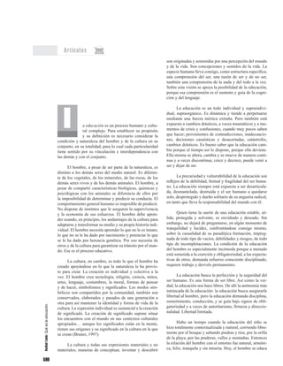 596
Artículos
a educación es un proceso humano y cultu-
ral complejo. Para establecer su propósito
y su definición es necesario considerar la
condición y naturaleza del hombre y de la cultura en su
conjunto, en su totalidad, para lo cual cada particularidad
tiene sentido por su vinculación e interdependencia con
las demás y con el conjunto.
El hombre, a pesar de ser parte de la naturaleza, es
distinto a los demás seres del medio natural. Es diferen-
te de los vegetales, de los minerales, de las rocas, de los
demás seres vivos y de los demás animales. El hombre, a
pesar de compartir características biológicas, químicas y
psicológicas con los animales se diferencia de ellos por
la imposibilidad de determinar y predecir su conducta. El
comportamiento general humano es imposible de predecir.
No dispone de instintos que le aseguren la supervivencia
y la economía de sus esfuerzos. El hombre debe apren-
der usando, en principio, los andamiajes de la cultura para
adaptarse y transformar su medio y su propia historia indi-
vidual. El hombre necesita aprender lo que no le es innato,
lo que no se le ha dado por nacimiento y potenciar lo que
se le ha dado por herencia genética. Por eso necesita de
otros y de la cultura para garantizar su tránsito por el mun-
do. Ese es el proceso educativo.
La cultura, en cambio, es todo lo que el hombre ha
creado apoyándose en lo que la naturaleza le ha provis-
to para crear. La creación es individual y colectiva a la
vez. El hombre crea tecnología, religión, ciencia, mitos,
artes, lenguaje, costumbres, la moral, formas de pensar
y de hacer, simbolismos y significados. Los modos sim-
bólicos son compartidos por la comunidad, también son
conservados, elaborados y pasados de una generación a
otra para así mantener la identidad y forma de vida de la
cultura. La expresión individual es sustancial a la creación
de significado. La creación de significado supone situar
los encuentros con el mundo en sus contextos culturales
apropiados… aunque los significados están en la mente,
tienen sus orígenes y su significado en la cultura en la que
se crean (Bruner, 1997).
La cultura y todas sus expresiones materiales y no
materiales, maneras de conceptuar, inventar y descubrir
son originadas y sostenidas por una percepción del mundo
y de la vida. Son concepciones y sentidos de la vida. La
especie humana lleva consigo, como estructura específica,
una comprensión del ser, una razón de ser y de no ser,
también una comprensión de la nada y del todo a la vez.
Sobre esta visión se apoya la posibilidad de la educación,
porque esa comprensión es el sustento y guía de la cogni-
ción y del lenguaje.
La educación es un todo individual y supraindivi-
dual, supraorgánico. Es dinámica y tiende a perpetuarse
mediante una fuerza inértica extraña. Pero también está
expuesta a cambios drásticos, a veces traumáticos y a mo-
mentos de crisis y confusiones, cuando muy pocos saben
que hacer; provenientes de contradicciones, inadecuacio-
nes, decisiones casuísticas y desacertadas, catástrofes,
cambios drásticos. Es bueno saber que la educación cam-
bia porque el tiempo así lo dispone, porque ella deviene.
Ella misma se altera, cambia y se mueve de manera conti-
nua y a veces discontinua; crece y decrece, puede venir a
ser y dejar de ser.
La precariedad y vulnerabilidad de la educación son
reflejos de la debilidad, finitud y fragilidad del ser huma-
no. La educación siempre está expuesta a ser desarticula-
da, desmantelada, destruida y el ser humano a quedarse
solo, desprotegido y dueño solitario de su angustia radical,
en tanto que lleva la responsabilidad del mundo con él.
Quien tiene la suerte de una educación estable, só-
lida, protegida y solvente, es envidiado y deseado. Sin
embargo, no dejará de preguntarse, en algún momento de
tranquilidad y lucidez, confrontándose consigo mismo,
sobre la casualidad de su paradójica formación, impreg-
nada de todo tipo de vacíos, debilidades y riesgos, de todo
tipo de incompletaciones. La condición de la educación
del hombre es especialmente incómoda porque a menudo
está sometida a la coerción y obligatoriedad, a las expecta-
tivas de otros, demanda esfuerzo consciente disciplinado,
requiere trabajo y desvelo permanentes.
La educación busca la perfección y la seguridad del
ser humano. Es una forma de ser libre. Así como la ver-
dad, la educación nos hace libres. De allí la antinomia más
intrincada de la educación: la educación busca asegurarle
libertad al hombre, pero la educación demanda disciplina,
sometimiento, conducción, y se guía bajo signos de obli-
gatoriedad y a veces de autoritarismo, firmeza y direccio-
nalidad. Libertad limitada.
Hubo un tiempo cuando la educación del niño se
hizo totalmente contextualizada y natural, corriendo libre-
mente por el bosque y saltando piedras y ríos, por la orilla
de la playa, por las praderas, valles y montañas. Entonces
la relación del hombre con el entorno fue natural, armóni-
ca, feliz, tranquila y sin miseria. Hoy, el hombre se educa
AníbalLeón:Quéeslaeducación.
 
