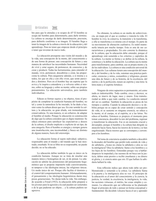 598
Artículos
bre para que lo atiendas y te ocupes de él? El hombre se
ocupa del hombre para determinarlo, para darle término.
La cultura se encarga de darle determinación, precisión,
para definirlo conforme a su imagen. El hombre llega a
tener la imagen de la cultura a través de la educación y del
aprendizaje. Para no tener que empezar desde el principio
o tener que inventar de nuevo todo.
La educación presupone una visión del mundo y de
la vida, una concepción de la mente, del conocimiento y
de una forma de pensar; una concepción de futuro y una
manera de satisfacer las necesidades humanas. Necesidad
de vivir y estar seguro, de pertenecer, de conocerse y de
crear y producir. Todas las herramientas, para entender el
mundo, vivir, pertenecer, descubrirse y crear, las propor-
ciona la cultura. Para asegurarse además, a sí misma y a
todos, los que en ella y con ella viven, que serán pareci-
dos y distintos. Pero en el hombre hay un espíritu que lo
aviva y lo inspira a entenderse y a volverse sobre sí mis-
mo, sobre su lenguaje y sobre su mente; sobre sus propios
pensamientos. La educación universaliza, pero también
individualiza.
Educar es formar sujetos y no objetos, tiene el pro-
pósito de completar la condición humana del hombre, no
tal y como la naturaleza la ha iniciado, la ha dado a luz;
sino como la cultura desea que sea. En este sentido la cul-
tura y la educación, su gran aliada, son tremendamente
conservadoras. Es una manera, es un esfuerzo, de adaptar
el hombre al medio. Porque la educación es construcción
de algo que la cultura considera que es digno mantener. Se
educa entonces para satisfacer las expectativas y deseos
de la cultura, el diseño implícito o explícito de un tipo, de
una categoría. Pero el hombre es energía y siempre genera
una insatisfacción, una incomodidad, y busca ser distinto
de alguna manera, fuera del estereotipo.
La educación forma al sujeto individual, subjetivo,
responsable ante el mundo y del mundo que le han mos-
trado, enseñado. Si no es libre no es responsable, no puede
decidir, no se ha educado.
La educación define también lo que es único en la
condición humana. Aunque no se trata de enseñar una
manera única y homogénea de ser, ni de pensar. La edu-
cación no admite las pretensiones del pensamiento hege-
mónico que se propone imponerlo todo coercitivamente,
ni tampoco a las ideologías únicas, las religiones únicas.
Un modo único de ser. Porque ello facilita el dominio y
el control del comportamiento humano. Afortunadamente,
el pensamiento y las ideologías hegemónicas duran muy
pocas generaciones. No duran toda la vida. Sin embargo,
de acuerdo a Freud (1952), la educación debe preparar a
los jóvenes para la agresión a la cual pueden ser sometidos
o de la que pudieran ser objeto… y la cultura pudiera ser
agresiva.
No obstante, la cultura es un medio de sobreviven-
cia, un mapa por el que se conduce y transita la vida. El
hombre la vive, la conserva, la transmite y la transforma,
y ella se transforma a sí misma con el tiempo. Es parte de
su movimiento de alteración cualitativa. Es inútil mante-
nerla intacta por mucho tiempo. Esta es una de sus ca-
racterísticas y propiedades. En esto consiste la dinámica
de la cultura, que la educación debe entender, porque el
aprendizaje está sometido a los criterios y caprichos de
la cultura. La mente se forma y se define en la cultura, la
construye y la define la educación. La cultura usa la mente
para transformarse, para cambiar, usa su propia mente y la
de los individuos. La cultura es una condición universal de
la educación. Las culturas tienen una concepción del mun-
do y del hombre y de la vida, ostentan una práctica parti-
cular, creencias y mitos, costumbres y religiones, poseen
una idea de futuro y de su historia, de la excelencia, del
mérito y de la perfección, tienen un espíritu y una letra: la
letra mata y el espíritu fortalece.
Ninguno de estos supuestos es permanente, así como
nada es indestructible. Todo cambia, crece y decrece, se
altera, se mueve de lugar, nace y muere. Esta transito-
riedad se debe a que todo cambia. La condición natural
del ser es cambiar. También la educación es presa de los
tiempos y cambia. Cuando la educación decrece y se de-
bilita porque no es capaz de crear sentido y concepción
de vida, ni se sustenta en ninguna creencia; no educa a
la mente, ni al cuerpo, ni al espíritu, ni a las letras. No
educa al hombre. Entonces es propicio el momento para
tomar conciencia, descubrir la raíz del problema, regresar
y transformar la educación. Ese es un momento crucial y
devastador, porque el hombre y la cultura han dirigido su
atención hacia fuera, hacia los tesoros de la tierra y se han
engolosinado. Hacia tesoros que se corrompen y corrom-
pen a los hombres.
Tal toma de conciencia ayudaría también a descubrir
la desnudez del hombre que perdió todo sentido de vida y
de sabiduría. ¿Acaso no clama la sabiduría y alza su voz
la inteligencia? Dice la sabiduría: llamo a los hombres y a
los hijos de los hombres. Entiendan porque voy a hablar:
desprecio la impiedad y las razones de mi boca son la jus-
ticia, deben estar prestos a recibir enseñanza y no dinero
ni gloria, y sí ciencia antes que oro. El que hallare la sabi-
duría hallará la vida.
Esta reflexión indica que ahora todo debe ser pro-
blematizado y sometido a la crítica. La sabiduría llama
a la puerta y la inteligencia alza su voz. El principio de
la educación es el amor del conocimiento y la ciencia, la
justicia, la verdad, la excelencia, la inteligencia, la vida,
las acciones virtuosas, el mérito, las cosas simples y co-
munes. La educación que así reflexiona se ha planteado
llegar al principio de todo y pensar en forma conceptual y
fundamental. Ha decidido volcarse hacia el ser y aprender
AníbalLeón:Quéeslaeducación.
 