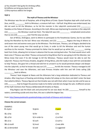 a) You shouldn’t feel guilty for drinking coffee.
b) Caffeine can bring you back to life.
c) Only espresso addicts live longer.
TEXT 2
The myth of Theseus and the Minotaur
The Minotaur was the son of Pasiphae, wife of King Minos of Crete. Queen Pasiphae slept with a bull sent by
Zeus, and (0) __________ birth to Minotaur, a creature half man – half bull. King Minos was embarrassed, but
did not want to kill the Minotaur, so he hid the monster in the Labyrinth constructed (11) __________
Daedalus at the Palace of Knossos. According to the myth, Minos was imprisoning his enemies in the Labyrinth
(12) __________ the Minotaur could eat them. The labyrinth was (13) __________ complicated construction
that no one (14) __________ ever find the way out alive.
Son of Minos, Androgeus, went to Athens to participate to the Panathenaic Games, but he was killed
during the Marathon by the bull. Minos was infuriated, and (15) __________ Aegeus the king of Athens to
send seven men and women every year to the Minotaur. The third year, Theseus, son of Aegeus decided to be
one of the seven young men that would go to Crete, in order to kill the Minotaur and end the human
sacrifices to the monster. Theseus promised his father that he would put up white (16) __________ coming
back from Crete, allowing him to know in advance that he was coming back alive. The boat would return with
black ones if Theseus was killed. Theseus announced to King Minos that he was going to kill the Monster, but
Minos knew that even if he did manage to kill the Minotaur, Theseus would never be able to exit the
Labyrinth. Theseus met Princess Ariadne, daughter of King Minos, who fell madly in love with him and decided
to help Theseus. She gave him a thread and told him to unravel it as he would penetrate deeper and deeper
into the Labyrinth, so that he knows the way out (17) ________ he kills the monster. Theseus managed to kill
the Minotaur and save the Athenians, and took Princess Ariadne with him and left Crete sailing (18)
__________ back to Athens.
Theseus’ boat stopped at Naxos and the Athenians had a long celebration dedicated to Theseus and
Ariadne. After long hours of feasting and drinking, Ariadne fell asleep on the shore and didn’t enter the boat
that sailed to Athens. Theseus figured out that Ariadne was not with them when it was too late and he was so
(19) _________ that he forgot the promise made to his father and did not change the sails. A different version
of the myth mentions that Theseus deliberately left Ariadne on Naxos.
King Aegeus saw the black sails and presumed his son was dead. He (20) __________ himself to the
waters, committing suicide and since then, this sea is called the Aegean Sea.
From: http://www.greekmyths-greekmythology.com/myth-of-theseus-and-minotaur/
Choose the correct answer.
EXAMPLE:
0. a) give b) gives c) gave
11. a) by b) for c) to
12. a) for b) in order to c) so that
13. a) so b) such c) such a
14. a) could b) must c) was able
15. a) demanded b) said c) suggested
 