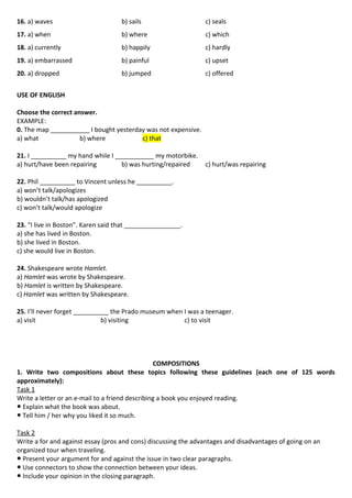 16. a) waves b) sails c) seals
17. a) when b) where c) which
18. a) currently b) happily c) hardly
19. a) embarrassed b) painful c) upset
20. a) dropped b) jumped c) offered
USE OF ENGLISH
Choose the correct answer.
EXAMPLE:
0. The map ___________ I bought yesterday was not expensive.
a) what b) where c) that
21. I __________ my hand while I ___________ my motorbike.
a) hurt/have been repairing b) was hurting/repaired c) hurt/was repairing
22. Phil __________ to Vincent unless he __________.
a) won’t talk/apologizes
b) wouldn’t talk/has apologized
c) won’t talk/would apologize
23. “I live in Boston”. Karen said that ________________.
a) she has lived in Boston.
b) she lived in Boston.
c) she would live in Boston.
24. Shakespeare wrote Hamlet.
a) Hamlet was wrote by Shakespeare.
b) Hamlet is written by Shakespeare.
c) Hamlet was written by Shakespeare.
25. I’ll never forget __________ the Prado museum when I was a teenager.
a) visit b) visiting c) to visit
COMPOSITIONS
1. Write two compositions about these topics following these guidelines (each one of 125 words
approximately):
Task 1
Write a letter or an e-mail to a friend describing a book you enjoyed reading.
● Explain what the book was about.
● Tell him / her why you liked it so much.
Task 2
Write a for and against essay (pros and cons) discussing the advantages and disadvantages of going on an
organized tour when traveling.
● Present your argument for and against the issue in two clear paragraphs.
● Use connectors to show the connection between your ideas.
● Include your opinion in the closing paragraph.
 
