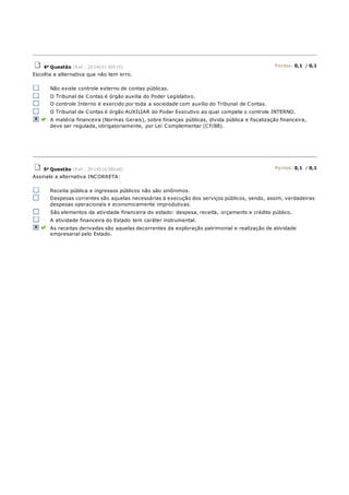 4a Questão (Ref.: 201402136919) Pontos: 0,1 / 0,1
Escolha a alternativa que não tem erro.
Não existe controle externo de contas públicas.
O Tribunal de Contas é órgão auxilia do Poder Legislativo.
O controle Interno é exercido por toda a sociedade com auxílio do Tribunal de Contas.
O Tribunal de Contas é órgão AUXILIAR do Poder Executivo ao qual compete o controle INTERNO.
A matéria financeira (Normas Gerais), sobre finanças públicas, dívida pública e fiscalização financeira,
deve ser regulada, obrigatoriamente, por Lei Complementar (CF/88).
5a Questão (Ref.: 201401638668) Pontos: 0,1 / 0,1
Assinale a alternativa INCORRETA:
Receita pública e ingressos públicos não são sinônimos.
Despesas correntes são aquelas necessárias à execução dos serviços públicos, sendo, assim, verdadeiras
despesas operacionais e economicamente improdutivas.
São elementos da atividade financeira do estado: despesa, receita, orçamento e crédito público.
A atividade financeira do Estado tem caráter instrumental.
As receitas derivadas são aquelas decorrentes da exploração patrimonial e realização de atividade
empresarial pelo Estado.
 