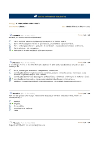 DIREITO FINANCEIRO E TRIBUTÁRIO I
Aluno(a): ELILDE BARBOSA GOMES CORRÊA
Desempenho: 0,5 de 0,5 Data: 16/10/2017 13:31:02 (Finalizada)
1a Questão (Ref.: 201401570229) Pontos: 0,1 / 0,1
As taxas, no modelo constitucional brasileiro:
Terão alíquotas máximas estabelecidas por resolução do Senado Federal.
Serão informadas pelos critérios de generalidade, universalidade e progressividade.
Terão caráter pessoal e serão graduadas de acordo com a capacidade econômica do contribuinte.
Serão seletivas e não cumulativas.
Não poderão ter base de cálculo própria dos impostos.
2a Questão (Ref.: 201401560436) Pontos: 0,1 / 0,1
A Constituição Federal da República Federativa do Brasil de 1988 atribui aos Estados a competência para a
instituição de:
taxas, contribuições de melhoria e empréstimos compulsórios.
contribuições de intervenção no domínio econômico, pedágios e impostos sobre a transmissão causa
mortis e doação de quaisquer bens e direitos.
contribuições de interesses de categorias profissionais ou econômicas, contribuições de melhoria e taxas.
contribuições sociais relativas à seguridade social, contribuições de melhoria e taxas.
pedágios, empréstimos compulsórios e impostos sobre a propriedade de veículos automotores.
3a Questão (Ref.: 201401560419) Pontos: 0,1 / 0,1
Tem por fato gerador uma situação independente de qualquer atividade estatal específica, relativa ao
contribuinte a(o):
Pedágio.
Imposto.
Preço público.
Contribuição de melhoria.
Taxa.
4a Questão (Ref.: 201401574331) Pontos: 0,1 / 0,1
Segundo a CRFB, o DF não tem competência para
 