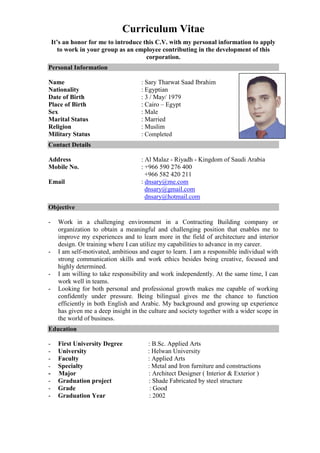Curriculum Vitae
It’s an honor for me to introduce this C.V. with my personal information to apply
to work in your group as an employee contributing in the development of this
corporation.
Personal Information
Name : Sary Tharwat Saad Ibrahim
Nationality : Egyptian
Date of Birth : 3 / May/ 1979
Place of Birth : Cairo – Egypt
Sex : Male
Marital Status : Married
Religion : Muslim
Military Status : Completed
Contact Details
Address : Al Malaz - Riyadh - Kingdom of Saudi Arabia
Mobile No. : +966 590 276 400
+966 582 420 211
Email : dnsary@me.com
dnsary@gmail.com
dnsary@hotmail.com
Objective
- Work in a challenging environment in a Contracting Building company or
organization to obtain a meaningful and challenging position that enables me to
improve my experiences and to learn more in the field of architecture and interior
design. Or training where I can utilize my capabilities to advance in my career.
- I am self-motivated, ambitious and eager to learn. I am a responsible individual with
strong communication skills and work ethics besides being creative, focused and
highly determined.
- I am willing to take responsibility and work independently. At the same time, I can
work well in teams.
- Looking for both personal and professional growth makes me capable of working
confidently under pressure. Being bilingual gives me the chance to function
efficiently in both English and Arabic. My background and growing up experience
has given me a deep insight in the culture and society together with a wider scope in
the world of business.
Education
- First University Degree : B.Sc. Applied Arts
- University : Helwan University
- Faculty : Applied Arts
- Specialty : Metal and Iron furniture and constructions
- Major : Architect Designer ( Interior & Exterior )
- Graduation project : Shade Fabricated by steel structure
- Grade : Good
- Graduation Year : 2002
 