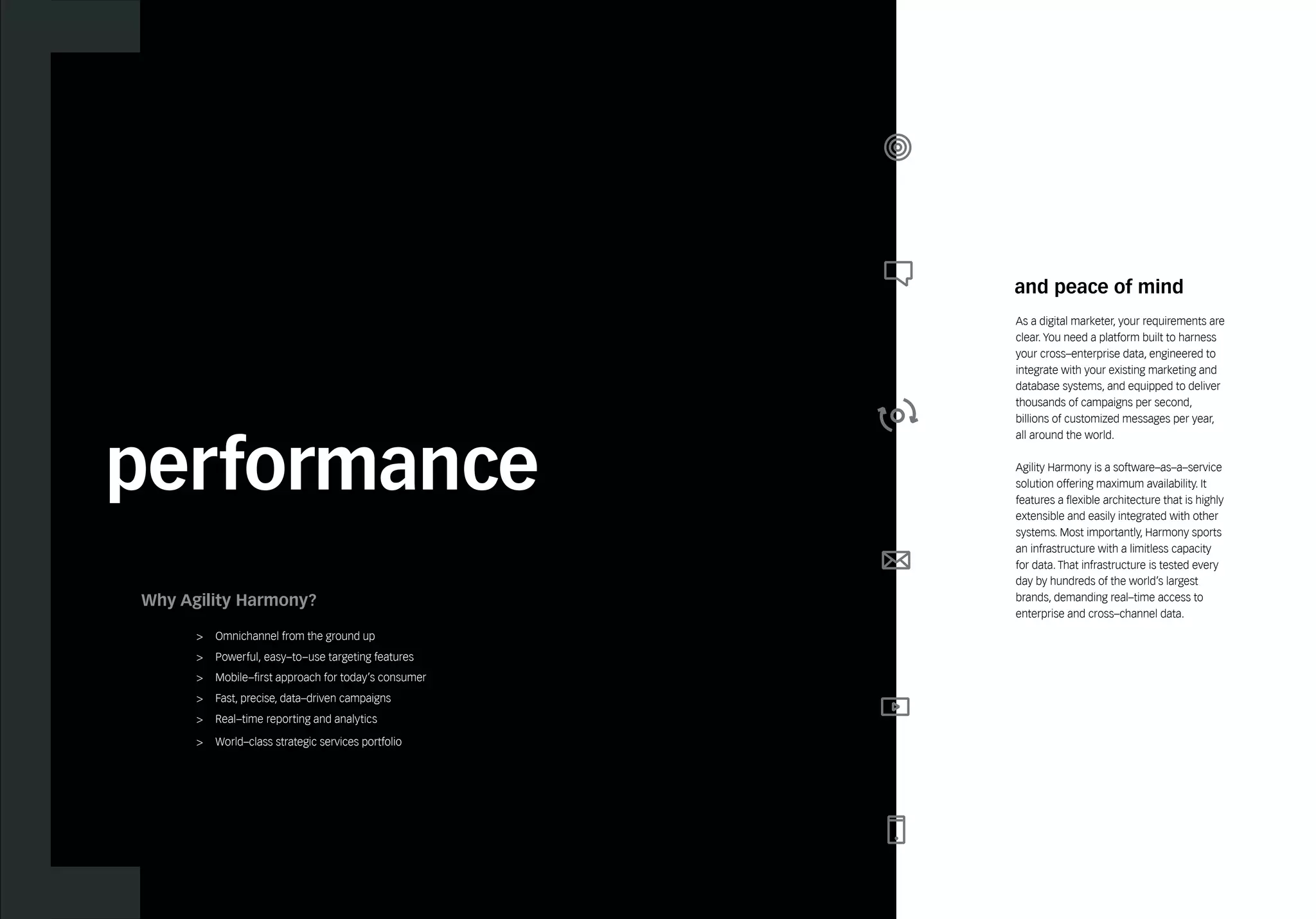 performance 
and peace of mind 
As a digital marketer, your requirements are 
clear. You need a platform built to harness 
your cross–enterprise data, engineered to 
integrate with your existing marketing and 
database systems, and equipped to deliver 
thousands of campaigns per second, 
billions of customized messages per year, 
all around the world. 
Agility Harmony is a software–as–a–service 
solution offering maximum availability. It 
features a flexible architecture that is highly 
extensible and easily integrated with other 
systems. Most importantly, Harmony sports 
an infrastructure with a limitless capacity 
for data. That infrastructure is tested every 
day by hundreds of the world’s largest 
brands, demanding real–time access to 
enterprise and cross–channel data. 
Why Agility Harmony? 
> Omnichannel from the ground up 
> Powerful, easy–to–use targeting features 
> Mobile–first approach for today’s consumer 
> Fast, precise, data–driven campaigns 
> Real–time reporting and analytics 
> World–class strategic services portfolio 
 