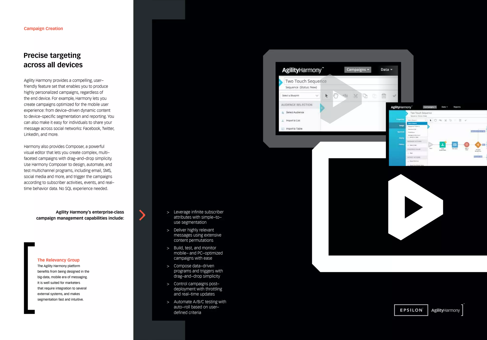 Campaign Creation 
Precise targeting 
across all devices 
Agility Harmony’s enterprise-class 
campaign management capabilities include: 
> Leverage infinite subscriber 
attributes with simple–to– 
use segmentation 
> Deliver highly relevant 
messages using extensive 
content permutations 
> Build, test, and monitor 
mobile– and PC–optimized 
campaigns with ease 
> Compose data–driven 
programs and triggers with 
drag–and–drop simplicity 
> Control campaigns post– 
deployment with throttling 
and real–time updates 
> Automate A/B/C testing with 
auto–roll based on user– 
defined criteria 
Agility Harmony provides a compelling, user– 
friendly feature set that enables you to produce 
highly personalized campaigns, regardless of 
the end device. For example, Harmony lets you 
create campaigns optimized for the mobile user 
experience: from device–driven dynamic content 
to device–specific segmentation and reporting. You 
can also make it easy for individuals to share your 
message across social networks: Facebook, Twitter, 
LinkedIn, and more. 
Harmony also provides Composer, a powerful 
visual editor that lets you create complex, multi– 
faceted campaigns with drag–and–drop simplicity. 
Use Harmony Composer to design, automate, and 
test multichannel programs, including email, SMS, 
social media and more, and trigger the campaigns 
according to subscriber activities, events, and real– 
time behavior data. No SQL experience needed. 
The Relevancy Group 
The Agility Harmony platform 
benefits from being designed in the 
big-data, mobile era of messaging. 
It is well suited for marketers 
that require integration to several 
external systems, and makes 
segmentation fast and intuitive. 
 