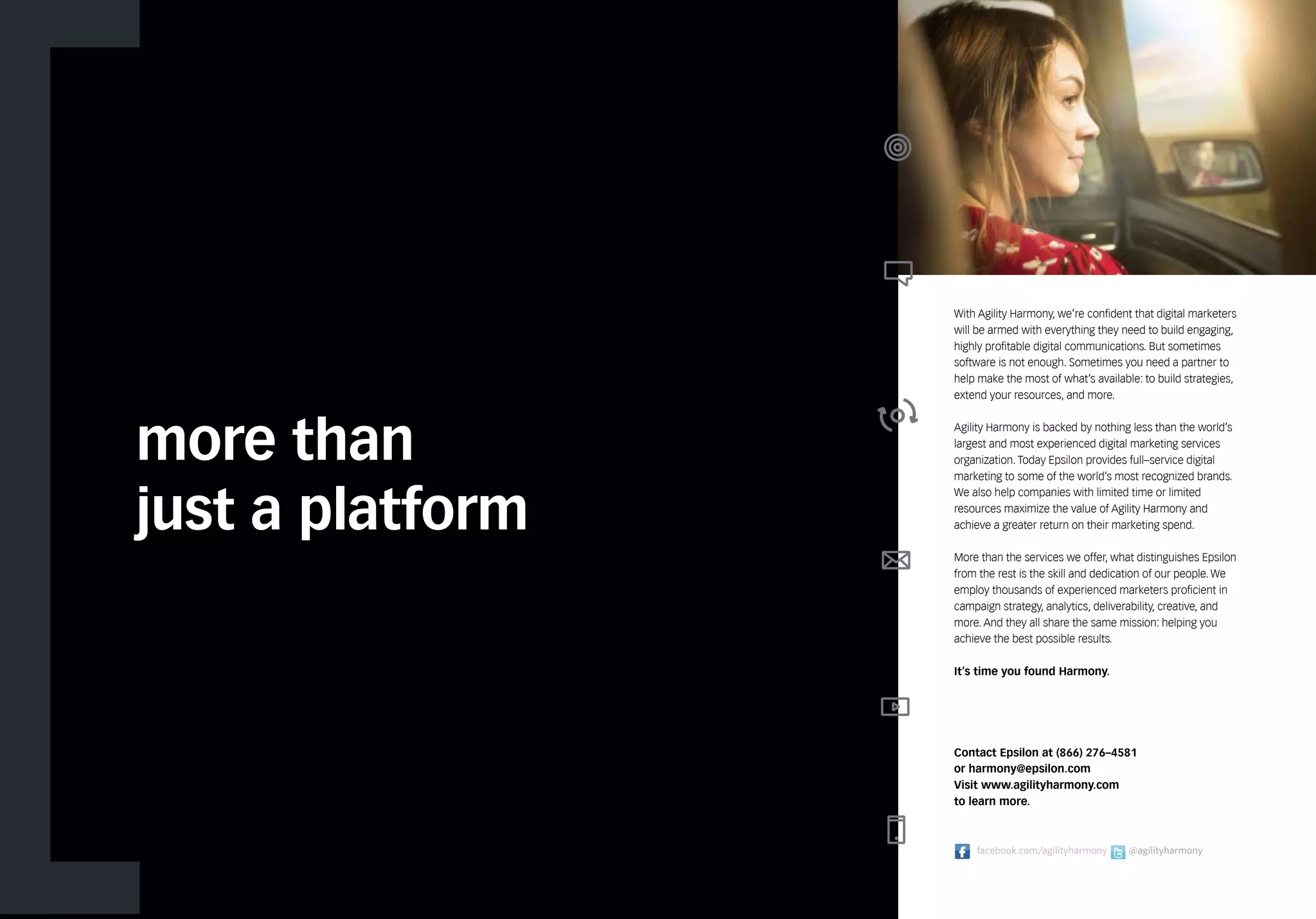 more than 
just a platform 
With Agility Harmony, we’re confident that digital marketers 
will be armed with everything they need to build engaging, 
highly profitable digital communications. But sometimes 
software is not enough. Sometimes you need a partner to 
help make the most of what’s available: to build strategies, 
extend your resources, and more. 
Agility Harmony is backed by nothing less than the world’s 
largest and most experienced digital marketing services 
organization. Today Epsilon provides full–service digital 
marketing to some of the world’s most recognized brands. 
We also help companies with limited time or limited 
resources maximize the value of Agility Harmony and 
achieve a greater return on their marketing spend. 
More than the services we offer, what distinguishes Epsilon 
from the rest is the skill and dedication of our people. We 
employ thousands of experienced marketers proficient in 
campaign strategy, analytics, deliverability, creative, and 
more. And they all share the same mission: helping you 
achieve the best possible results. 
It’s time you found Harmony. 
Contact Epsilon at (866) 276–4581 
or harmony@epsilon.com 
Visit www.agilityharmony.com 
to learn more. 
facebook.com/agilityharmony @agilityharmony 
 