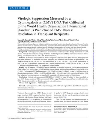 M A J O R A R T I C L E
Virologic Suppression Measured by a
Cytomegalovirus (CMV) DNA Test Calibrated
to the World Health Organization International
Standard Is Predictive of CMV Disease
Resolution in Transplant Recipients
Raymund R. Razonable,1
Anders Åsberg,2
Halvor Rollag,3
John Duncan,4
Denis Boisvert,4
Joseph D. Yao,5
Angela M. Caliendo,6
Atul Humar,7
and Tri D. Do4
1
Division of Infectious Diseases, Department of Medicine, and William J. von Liebig Transplant Center, Mayo Clinic, Rochester, Minnesota; 2
School of
Pharmacy, University of Oslo, and 3
Department of Microbiology, Oslo University Hospital and University of Oslo, Norway; 4
Medical and Scientiﬁc Affairs
Department, Roche Molecular Diagnostics, Pleasanton, California, 5
Department of Laboratory Medicine and Pathology, Mayo Clinic, Rochester, Minnesota,
6
Pathology and Laboratory Medicine, Emory University, Atlanta, Georgia; and 7
Department of Medicine, University of Alberta, Edmonton, Canada
Background. Cytomegalovirus (CMV) load measurement is used to assess the efﬁcacy of treatment of CMV
disease, but lacks standardization. Using the World Health Organization (WHO) international standard for re-
porting, we correlated viral load with CMV disease resolution.
Methods. CMV load was quantiﬁed in plasma using a test calibrated to the WHO standard. Three predictive
rules were predeﬁned to determine association between CMV DNAemia and outcome: (1) pretreatment CMV
DNA of <18 200 (4.3 log10) IU/mL; (2) viral load declines of 1.0, 1.5, 2.0, and 2.5 log10 IU/mL from baseline to
days 7, 14, and 21 of treatment, respectively; and (3) viral suppression <137 (2.1 log10) IU/mL at days 7, 14, and
21. Analysis was performed using Cox proportional hazard models.
Results. Of 267 patients, 251 had CMV disease resolution by day 49 of treatment. Patients with pretreatment
CMV DNA of <18 200 (4.3 log10) IU/mL had faster time to disease resolution (adjusted hazard ratio [AHR], 1.56;
P = .001). Patients with CMV load suppression (<137 IU/mL [<2.1 log10]) at days 7, 14, and 21 had faster times to
clinical disease resolution (AHRs, 1.61, 1.73, and 1.64, and P = .005, <.001, and <.001, respectively). Relative CMV
load reductions from baseline were not signiﬁcantly associated with faster resolution of CMV disease.
Conclusions. Patients with pretreatment CMV DNA of <18 200 (4.3 log10) IU/mL are 1.5 times more likely to
have CMV disease resolution. CMV suppression (<137 [2.1 log10] IU/mL), as measured by a test calibrated to the
WHO Standard, is predictive of clinical response to antiviral treatment.
Clinical Trials Registration. NCT00431353.
Keywords. cytomegalovirus; CMV antiviral therapy; CMV DNA test; valganciclovir; World Health Organiza-
tion international standard.
Treatment of cytomegalovirus (CMV) disease in solid
organ transplant (SOT) recipients has been shown to
reduce the risk of death, allograft damage, and length
of hospitalization [1–3]. In addition to the resolution
of clinical symptoms, the efﬁcacy of antiviral therapy
is guided by CMV diagnostic testing, which is most
commonly with the use of quantitative nucleic acid
testing (QNAT) [4].
Three viral load measures have been demonstrated to
correlate with the clinical outcome of CMV disease
Received 11 December 2012; accepted 23 January 2013; electronically pub-
lished 15 February 2013.
Correspondence: Raymund R. Razonable, MD, Division of Infectious Diseases,
Mayo Clinic, Marian Hall 5, 200 First St SW, Rochester, MN 55905-0002
(razonable.raymund@mayo.edu).
Clinical Infectious Diseases 2013;56(11):1546–53
© The Author 2013. Published by Oxford University Press on behalf of the Infectious
Diseases Society of America. All rights reserved. For Permissions, please e-mail:
journals.permissions@oup.com.
DOI: 10.1093/cid/cit096
1546 • CID 2013:56 (1 June) • Razonable et al
byguestonNovember17,2015http://cid.oxfordjournals.org/Downloadedfrom
 
