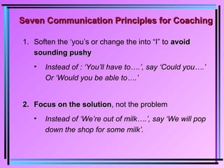 Seven Communication Principles for CoachingSeven Communication Principles for Coaching
1. Soften the ‘you’s or change the into “I” to avoidavoid
sounding pushysounding pushy
• Instead of : ‘You’ll have to….’, say ‘Could you….’
Or ‘Would you be able to….’
2.2. Focus on the solutionFocus on the solution, not the problem
• Instead of ‘We’re out of milk….’, say ‘We will pop
down the shop for some milk’.
 