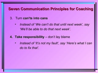 3. Turn can’ts into canscan’ts into cans
• Instead of ‘We can’t do that until next week’, say
‘We’ll be able to do that next week’.
4.4. Take responsibilityTake responsibility – don’t lay blame
• Instead of ‘It’s not my fault’, say ‘Here’s what I can
do to fix that’.
Seven Communication Principles for CoachingSeven Communication Principles for Coaching
 