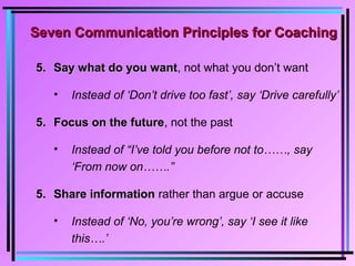 5.5. Say what do you wantSay what do you want, not what you don’t want
• Instead of ‘Don’t drive too fast’, say ‘Drive carefully’
5.5. Focus on the futureFocus on the future, not the past
• Instead of “I’ve told you before not to……, say
‘From now on…….”
5.5. Share informationShare information rather than argue or accuse
• Instead of ‘No, you’re wrong’, say ‘I see it like
this….’
Seven Communication Principles for CoachingSeven Communication Principles for Coaching
 