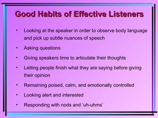Good Habits of Effective ListenersGood Habits of Effective Listeners
• Looking at the speaker in order to observe body language
and pick up subtle nuances of speech
• Asking questions
• Giving speakers time to articulate their thoughts
• Letting people finish what they are saying before giving
their opinion
• Remaining poised, calm, and emotionally controlled
• Looking alert and interested
• Responding with nods and ‘uh-uhms’
 