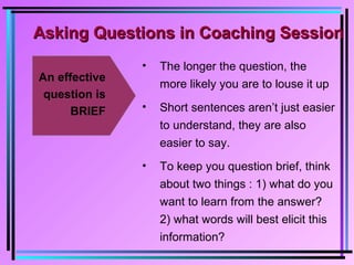 Asking Questions in Coaching SessionAsking Questions in Coaching Session
An effective
question is
BRIEF
• The longer the question, the
more likely you are to louse it up
• Short sentences aren’t just easier
to understand, they are also
easier to say.
• To keep you question brief, think
about two things : 1) what do you
want to learn from the answer?
2) what words will best elicit this
information?
 