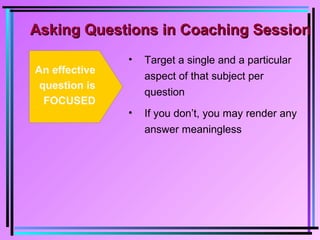 Asking Questions in Coaching SessionAsking Questions in Coaching Session
An effective
question is
FOCUSED
• Target a single and a particular
aspect of that subject per
question
• If you don’t, you may render any
answer meaningless
 