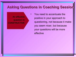 Asking Questions in Coaching SessionAsking Questions in Coaching Session
An effective
question is
CONSTRUCTIVE
• You need to accentuate the
positive in your approach to
questioning, not because it make
you seem nicer, but because
your questions will be more
effective
 
