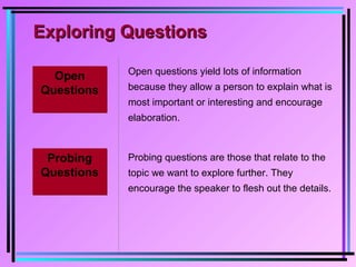Exploring QuestionsExploring Questions
Open
Questions
Open
Questions
Open questions yield lots of information
because they allow a person to explain what is
most important or interesting and encourage
elaboration.
Probing
Questions
Probing
Questions
Probing questions are those that relate to the
topic we want to explore further. They
encourage the speaker to flesh out the details.
 