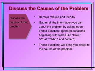 Discuss the
causes of the
problem
• Remain relaxed and friendly
• Gather all the information you can
about the problem by asking open-
ended questions (general questions
beginning with words like "How,"
"What," "Who," and "When")
• These questions will bring you closer to
the source of the problem
Discuss the Causes of the ProblemDiscuss the Causes of the Problem
 