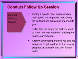 Conduct
follow up
session
• Setting a date to meet again sends a
message to the employee that solving
the performance problem is important to
you
• It also tells the employee that you want
to know how well he/she is handling the
actions agreed upon
• A follow-up meeting enables you and the
employee to get together to discuss any
progress or problems and plan further
action
Conduct Follow Up SessionConduct Follow Up Session
 