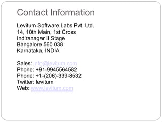 Contact Information
Levitum Software Labs Pvt. Ltd.
14, 10th Main, 1st Cross
Indiranagar II Stage
Bangalore 560 038
Karnataka, INDIA

Sales: info@levitum.com
Phone: +91-9945564582
Phone: +1-(206)-339-8532
Twitter: levitum
Web: www.levitum.com
 