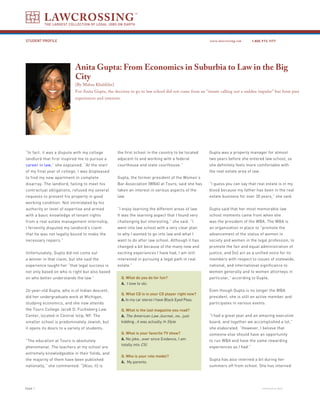 LAWCROSSING
          THE LARGEST COLLECTION OF LEGAL JOBS ON EARTH



STUDENT PROFILE                                                                                        www.lawcrossing.com      1. 800.973.1177




                            Anita Gupta: From Economics in Suburbia to Law in the Big
                            City
                            [By Mahsa Khalilifar]
                            For Anita Gupta, the decision to go to law school did not come from an ‘’innate calling nor a sudden impulse’’ but from past
                            experiences and interests.




“In fact, it was a dispute with my college          the first school in the country to be located      Gupta was a property manager for almost
landlord that first inspired me to pursue a         adjacent to and working with a federal             two years before she entered law school, so
career in law,” she explained. “At the start        courthouse and state courthouse.”                  she definitely feels more comfortable with
of my final year of college, I was displeased                                                          the real estate area of law.
to find my new apartment in complete                Gupta, the former president of the Women’s
disarray. The landlord, failing to meet his         Bar Association (WBA) at Touro, said she has       “I guess you can say that real estate is in my
contractual obligations, refused my several         taken an interest in various aspects of the        blood because my father has been in the real
requests to present his property in good            law.                                               estate business for over 30 years,” she said.
working condition. Not intimidated by his
authority or level of expertise and armed           “I enjoy learning the different areas of law.      Gupta said that her most memorable law
with a basic knowledge of tenant rights             It was the learning aspect that I found very       school moments came from when she
from a real estate management internship,           challenging but interesting,” she said. “I         was the president of the WBA. The WBA is
I fervently disputed my landlord’s claim            went into law school with a very clear plan        an organization in place to “promote the
that he was not legally bound to make the           to why I wanted to go into law and what I          advancement of the status of women in
necessary repairs.”                                 want to do after law school. Although it has       society and women in the legal profession, to
                                                    changed a bit because of the many new and          promote the fair and equal administration of
Unfortunately, Gupta did not come out               exciting experiences I have had, I am still        justice, and [to] act as a unified voice for its
a winner in that claim, but she said the            interested in pursuing a legal path in real        members with respect to issues of statewide,
experience taught her “that legal success is        estate.”                                           national, and international significance to
not only based on who is right but also based                                                          women generally and to women attorneys in
on who better understands the law.”                      Q. What do you do for fun?                    particular,” according to Gupta.
                                                         A. I love to ski.
26-year-old Gupta, who is of Indian descent,                                                           Even though Gupta is no longer the WBA
                                                         Q. What CD is in your CD player right now?
did her undergraduate work at Michigan,                                                                president, she is still an active member and
                                                         A. In my car stereo I have Black Eyed Peas.
studying economics, and she now attends                                                                participates in various events.
the Touro College Jacob D. Fuchsberg Law                 Q. What is the last magazine you read?
Center, located in Central Islip, NY. The                A. The American Law Journal…no…just           “I had a great year and an amazing executive
smaller school is predominately Jewish, but              kidding…it was actually In Style.             board, and together we accomplished a lot,”
it opens its doors to a variety of students.                                                           she elaborated. “However, I believe that
                                                         Q. What is your favorite TV show?             someone else should have an opportunity
“The education at Touro is absolutely                    A. No joke…ever since Evidence, I am          to run WBA and have the same rewarding
                                                         totally into CSI.
phenomenal. The teachers at my school are                                                              experiences as I had.”
extremely knowledgeable in their fields, and
                                                         Q. Who is your role model?
the majority of them have been published                                                               Gupta has also interned a bit during her
                                                         A. My parents.
nationally,” she commented. “[Also, it] is                                                             summers off from school. She has interned




PAGE                                                                                                                                 continued on back
 