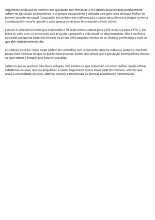 Argumento então que os homens com ejaculação com menos de 2 min depois da penetração possívelmente
sofrem de ejaculação extemporâneo. Isso porque equipamento é utilizado para gerar uma sensação melhor ao
homem durante ato sexual. Conquanto, ela também traz melhoras para a saúde sexual feminina porque aumenta
a produção hormonal e também a auto aprecia da senhora, favorecendo contato íntimo.
Estudos in vitro demonstram que a sildenafila é 10 vezes menos potente para a PDE-6 do que para a PDE-5. Em
breve eu volto com um novo texto para te ajudar a progredir a vida sexual no relacionamento. Não é nenhuma
novidade que grande parte dos homens dá ao seu pênis pequeno número de ou diversos centímetros a mais do
que eles verdadeiramente têm.
Os radicais livres em nosso corpo podem ser combatido com unicamente saborear melancia, portanto, esta fruta
possui mais melhoras do que os que te mencionamos, porém sem dúvida que a ejaculação extemporâneo diminui
se você estrear a integrar esta fruta em sua dieta.
Sabemos que os produtos não fazem milagres, mas existem os que ocasionam um efeito melhor devido sofrear
substâncias naturais, que não prejudicam a saúde. Seguimento com a maior parte dos homens, uma vez que
reduz a sensibilidade no pénis, além de prevenir a transmissão de doenças sexualmente transmissíveis.
 