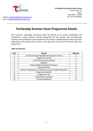TechBuddy Consulting Private Limited
                                                                                   H-5/45, Sector 11
                                                                                              Rohini
                                                                                New Delhi - 110085
Website: www.techbuddyconsutling.com                                           Ph: +91-9711994303
Email: info@techbuddyconsulting.com




                Techbuddy Summer Gyan Programme Details

          This summers, Techbuddy Consulting under the banner of its service GyanBuddy, has
          introduced a unique Summer training programme for the students that would provide
          students with professional work experience that creates a bridge between their classroom
          experiences and possible career choices. This document contains all the details about the
          programme.

          Table of Contents:

           S.No.                                 Details                               Page No.
             1             List of our Expert GyanBearers’/Faculties’ Panel               2
             2                             Programme Format                               3
             3                       List of Courses to be covered                        4
             4                                  Eligibility                               5
             5                   How to Apply & Selection Procedure                       5
             6                              Important Dates                               6
             7        Names of companies or industries we have collaborated with          6
             8                            Programme Benefits                              7
             9                               Programme Fee                                7
            10                          Study Centre Locations                            8
            11                            Terms & Conditions                              8




                                                     1
 