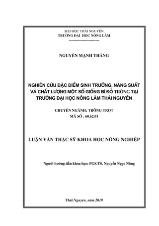 ®¹i häc th¸i nguyªn
tr−êng ®¹i häc n«ng l©m
--------------------------
NGUYỄN MẠNH THẮNG
Nghiªn cøu ®Æc ®iÓm sinh tr−ëng, n¨ng suÊt
vµ chÊt l−îng mét sè gièng bÝ ®á TRỒNG t¹i
tr−êng §¹i häc N«ng L©m th¸i nguyªn
chuyªn ngµnh: Trång trät
M sè : 60.62.01
luËn v¨n th¹c sü khoa häc n«ng nghiÖp
Người hướng dẫn khoa học: PGS.TS. Nguyễn Ngọc Nông
Th¸i Nguyªn, n¨m 2010
 