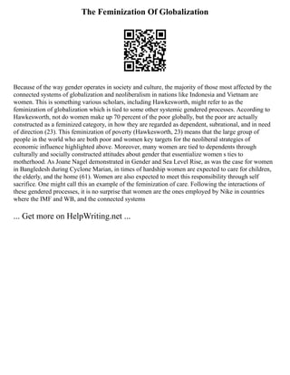 The Feminization Of Globalization
Because of the way gender operates in society and culture, the majority of those most affected by the
connected systems of globalization and neoliberalism in nations like Indonesia and Vietnam are
women. This is something various scholars, including Hawkesworth, might refer to as the
feminization of globalization which is tied to some other systemic gendered processes. According to
Hawkesworth, not do women make up 70 percent of the poor globally, but the poor are actually
constructed as a feminized category, in how they are regarded as dependent, subrational, and in need
of direction (23). This feminization of poverty (Hawkesworth, 23) means that the large group of
people in the world who are both poor and women key targets for the neoliberal strategies of
economic influence highlighted above. Moreover, many women are tied to dependents through
culturally and socially constructed attitudes about gender that essentialize women s ties to
motherhood. As Joane Nagel demonstrated in Gender and Sea Level Rise, as was the case for women
in Bangledesh during Cyclone Marian, in times of hardship women are expected to care for children,
the elderly, and the home (61). Women are also expected to meet this responsibility through self
sacrifice. One might call this an example of the feminization of care. Following the interactions of
these gendered processes, it is no surprise that women are the ones employed by Nike in countries
where the IMF and WB, and the connected systems
... Get more on HelpWriting.net ...
 