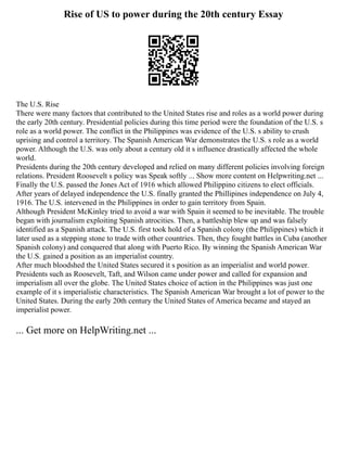 Rise of US to power during the 20th century Essay
The U.S. Rise
There were many factors that contributed to the United States rise and roles as a world power during
the early 20th century. Presidential policies during this time period were the foundation of the U.S. s
role as a world power. The conflict in the Philippines was evidence of the U.S. s ability to crush
uprising and control a territory. The Spanish American War demonstrates the U.S. s role as a world
power. Although the U.S. was only about a century old it s influence drastically affected the whole
world.
Presidents during the 20th century developed and relied on many different policies involving foreign
relations. President Roosevelt s policy was Speak softly ... Show more content on Helpwriting.net ...
Finally the U.S. passed the Jones Act of 1916 which allowed Philippino citizens to elect officials.
After years of delayed independence the U.S. finally granted the Phillipines independence on July 4,
1916. The U.S. intervened in the Philippines in order to gain territory from Spain.
Although President McKinley tried to avoid a war with Spain it seemed to be inevitable. The trouble
began with journalism exploiting Spanish atrocities. Then, a battleship blew up and was falsely
identified as a Spanish attack. The U.S. first took hold of a Spanish colony (the Philippines) which it
later used as a stepping stone to trade with other countries. Then, they fought battles in Cuba (another
Spanish colony) and conquered that along with Puerto Rico. By winning the Spanish American War
the U.S. gained a position as an imperialist country.
After much bloodshed the United States secured it s position as an imperialist and world power.
Presidents such as Roosevelt, Taft, and Wilson came under power and called for expansion and
imperialism all over the globe. The United States choice of action in the Philippines was just one
example of it s imperialistic characteristics. The Spanish American War brought a lot of power to the
United States. During the early 20th century the United States of America became and stayed an
imperialist power.
... Get more on HelpWriting.net ...
 