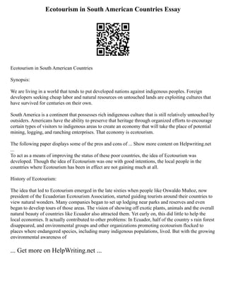 Ecotourism in South American Countries Essay
Ecotourism in South American Countries
Synopsis:
We are living in a world that tends to put developed nations against indigenous peoples. Foreign
developers seeking cheap labor and natural resources on untouched lands are exploiting cultures that
have survived for centuries on their own.
South America is a continent that possesses rich indigenous culture that is still relatively untouched by
outsiders. Americans have the ability to preserve that heritage through organized efforts to encourage
certain types of visitors to indigenous areas to create an economy that will take the place of potential
mining, logging, and ranching enterprises. That economy is ecotourism.
The following paper displays some of the pros and cons of ... Show more content on Helpwriting.net
...
To act as a means of improving the status of these poor countries, the idea of Ecotourism was
developed. Though the idea of Ecotourism was one with good intentions, the local people in the
countries where Ecotourism has been in effect are not gaining much at all.
History of Ecotourism:
The idea that led to Ecotourism emerged in the late sixties when people like Oswaldo Muñoz, now
president of the Ecuadorian Ecotourism Association, started guiding tourists around their countries to
view natural wonders. Many companies began to set up lodging near parks and reserves and even
began to develop tours of those areas. The vision of showing off exotic plants, animals and the overall
natural beauty of countries like Ecuador also attracted them. Yet early on, this did little to help the
local economies. It actually contributed to other problems: In Ecuador, half of the country s rain forest
disappeared, and environmental groups and other organizations promoting ecotourism flocked to
places where endangered species, including many indigenous populations, lived. But with the growing
environmental awareness of
... Get more on HelpWriting.net ...
 